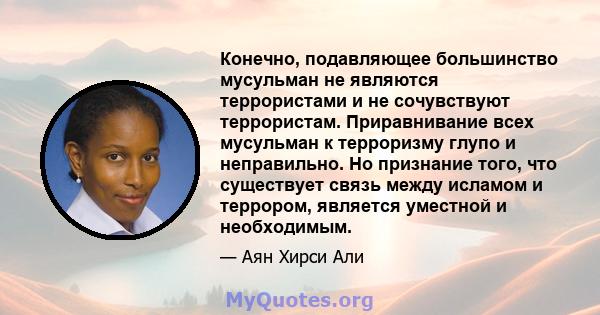 Конечно, подавляющее большинство мусульман не являются террористами и не сочувствуют террористам. Приравнивание всех мусульман к терроризму глупо и неправильно. Но признание того, что существует связь между исламом и