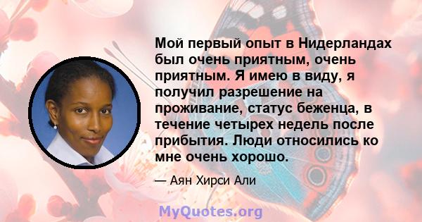 Мой первый опыт в Нидерландах был очень приятным, очень приятным. Я имею в виду, я получил разрешение на проживание, статус беженца, в течение четырех недель после прибытия. Люди относились ко мне очень хорошо.