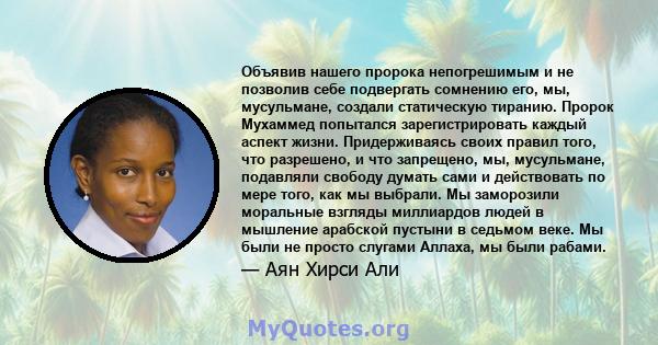 Объявив нашего пророка непогрешимым и не позволив себе подвергать сомнению его, мы, мусульмане, создали статическую тиранию. Пророк Мухаммед попытался зарегистрировать каждый аспект жизни. Придерживаясь своих правил