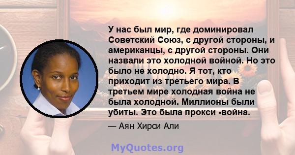 У нас был мир, где доминировал Советский Союз, с другой стороны, и американцы, с другой стороны. Они назвали это холодной войной. Но это было не холодно. Я тот, кто приходит из третьего мира. В третьем мире холодная