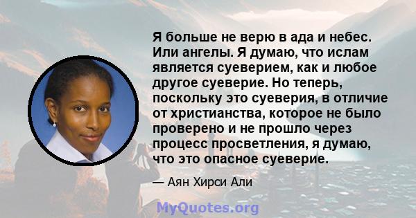 Я больше не верю в ада и небес. Или ангелы. Я думаю, что ислам является суеверием, как и любое другое суеверие. Но теперь, поскольку это суеверия, в отличие от христианства, которое не было проверено и не прошло через