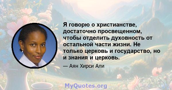 Я говорю о христианстве, достаточно просвещенном, чтобы отделить духовность от остальной части жизни. Не только церковь и государство, но и знания и церковь.