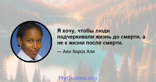 Я хочу, чтобы люди подчеркивали жизнь до смерти, а не к жизни после смерти.