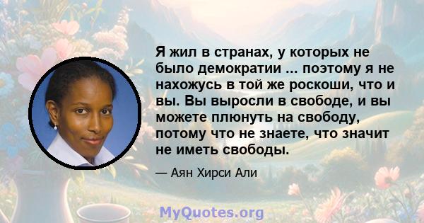 Я жил в странах, у которых не было демократии ... поэтому я не нахожусь в той же роскоши, что и вы. Вы выросли в свободе, и вы можете плюнуть на свободу, потому что не знаете, что значит не иметь свободы.