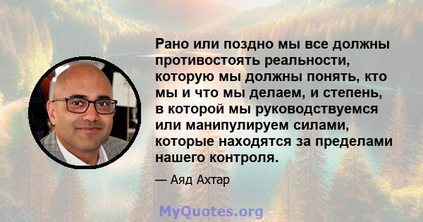 Рано или поздно мы все должны противостоять реальности, которую мы должны понять, кто мы и что мы делаем, и степень, в которой мы руководствуемся или манипулируем силами, которые находятся за пределами нашего контроля.