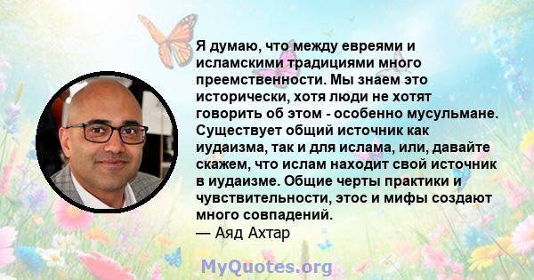 Я думаю, что между евреями и исламскими традициями много преемственности. Мы знаем это исторически, хотя люди не хотят говорить об этом - особенно мусульмане. Существует общий источник как иудаизма, так и для ислама,