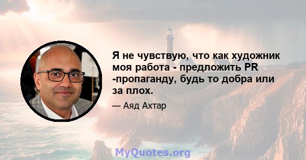 Я не чувствую, что как художник моя работа - предложить PR -пропаганду, будь то добра или за плох.