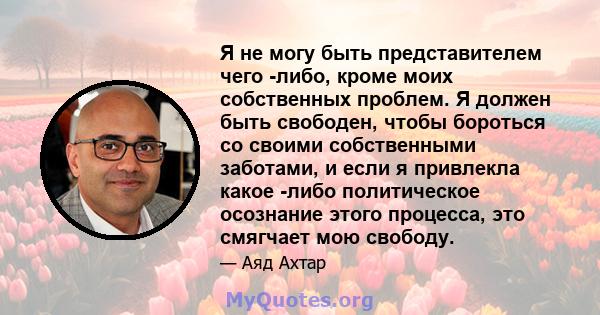 Я не могу быть представителем чего -либо, кроме моих собственных проблем. Я должен быть свободен, чтобы бороться со своими собственными заботами, и если я привлекла какое -либо политическое осознание этого процесса, это 