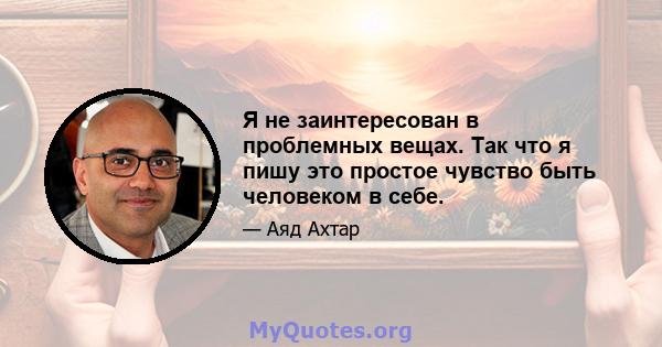 Я не заинтересован в проблемных вещах. Так что я пишу это простое чувство быть человеком в себе.