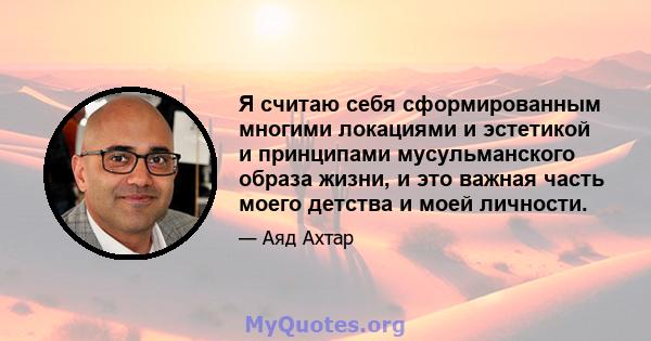 Я считаю себя сформированным многими локациями и эстетикой и принципами мусульманского образа жизни, и это важная часть моего детства и моей личности.