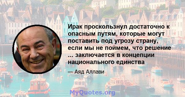 Ирак проскользнул достаточно к опасным путям, которые могут поставить под угрозу страну, если мы не поймем, что решение ... заключается в концепции национального единства