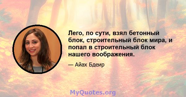 Лего, по сути, взял бетонный блок, строительный блок мира, и попал в строительный блок нашего воображения.