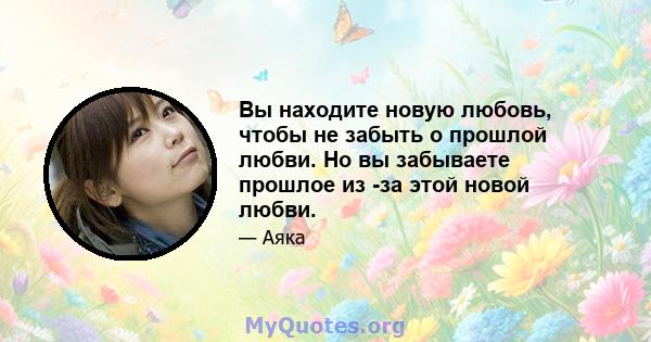 Вы находите новую любовь, чтобы не забыть о прошлой любви. Но вы забываете прошлое из -за этой новой любви.