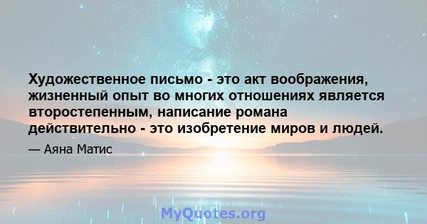 Художественное письмо - это акт воображения, жизненный опыт во многих отношениях является второстепенным, написание романа действительно - это изобретение миров и людей.