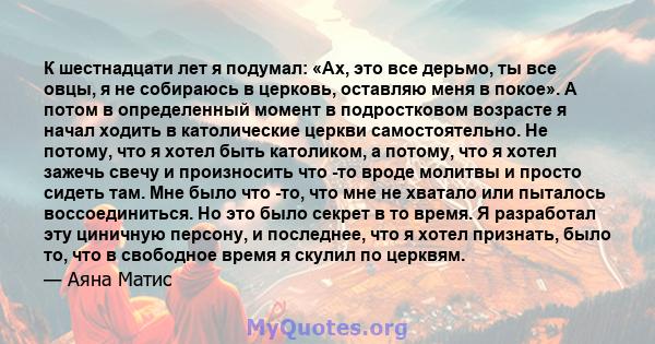 К шестнадцати лет я подумал: «Ах, это все дерьмо, ты все овцы, я не собираюсь в церковь, оставляю меня в покое». А потом в определенный момент в подростковом возрасте я начал ходить в католические церкви самостоятельно. 