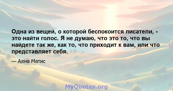 Одна из вещей, о которой беспокоится писатели, - это найти голос. Я не думаю, что это то, что вы найдете так же, как то, что приходит к вам, или что представляет себя.