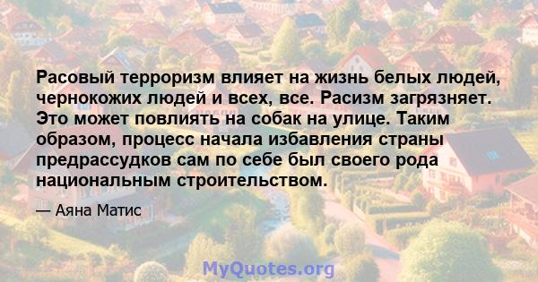 Расовый терроризм влияет на жизнь белых людей, чернокожих людей и всех, все. Расизм загрязняет. Это может повлиять на собак на улице. Таким образом, процесс начала избавления страны предрассудков сам по себе был своего