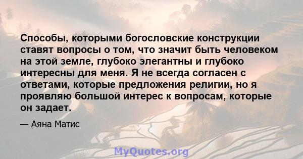 Способы, которыми богословские конструкции ставят вопросы о том, что значит быть человеком на этой земле, глубоко элегантны и глубоко интересны для меня. Я не всегда согласен с ответами, которые предложения религии, но