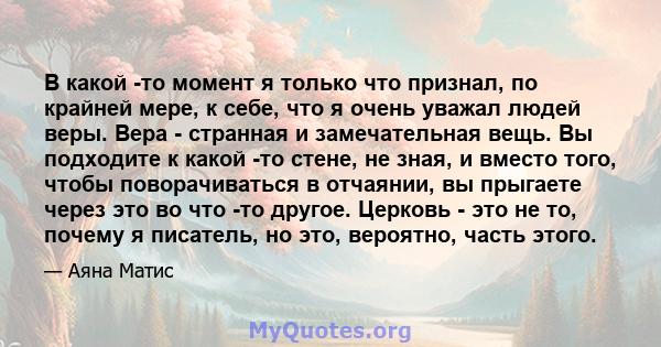 В какой -то момент я только что признал, по крайней мере, к себе, что я очень уважал людей веры. Вера - странная и замечательная вещь. Вы подходите к какой -то стене, не зная, и вместо того, чтобы поворачиваться в