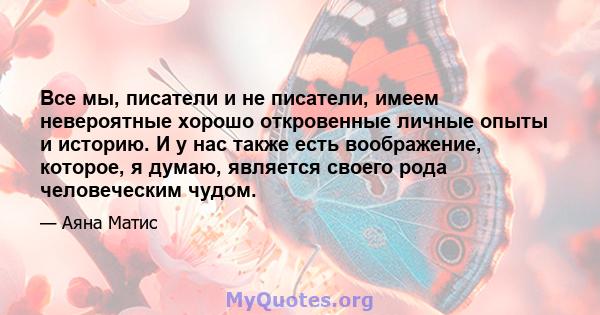 Все мы, писатели и не писатели, имеем невероятные хорошо откровенные личные опыты и историю. И у нас также есть воображение, которое, я думаю, является своего рода человеческим чудом.