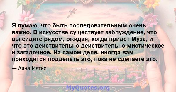 Я думаю, что быть последовательным очень важно. В искусстве существует заблуждение, что вы сидите рядом, ожидая, когда придет Муза, и что это действительно действительно мистическое и загадочное. На самом деле, иногда