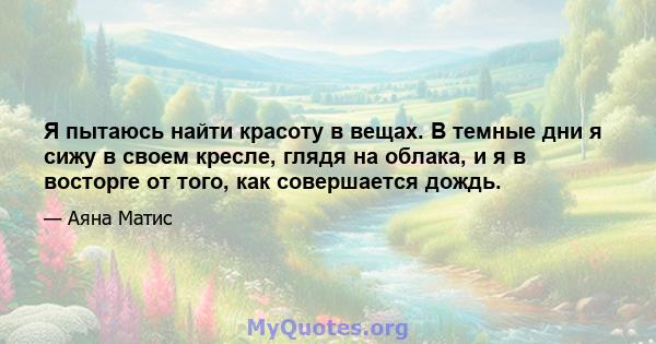 Я пытаюсь найти красоту в вещах. В темные дни я сижу в своем кресле, глядя на облака, и я в восторге от того, как совершается дождь.