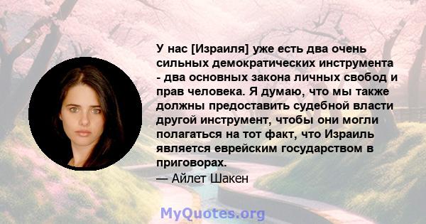 У нас [Израиля] уже есть два очень сильных демократических инструмента - два основных закона личных свобод и прав человека. Я думаю, что мы также должны предоставить судебной власти другой инструмент, чтобы они могли