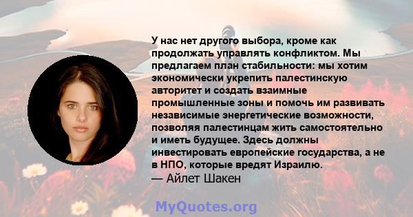 У нас нет другого выбора, кроме как продолжать управлять конфликтом. Мы предлагаем план стабильности: мы хотим экономически укрепить палестинскую авторитет и создать взаимные промышленные зоны и помочь им развивать