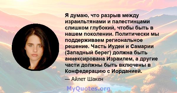 Я думаю, что разрыв между израильтянами и палестинцами слишком глубокий, чтобы быть в нашем поколении. Политически мы поддерживаем региональное решение. Часть Иудеи и Самарии (Западный берег) должна быть аннексирована