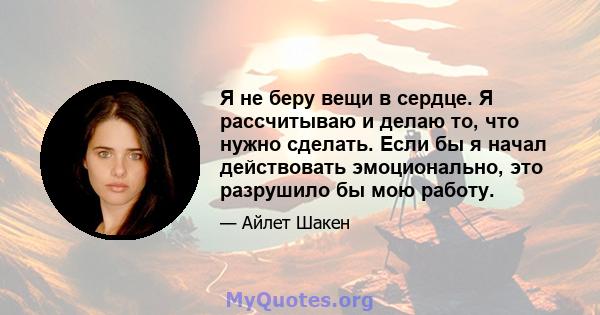 Я не беру вещи в сердце. Я рассчитываю и делаю то, что нужно сделать. Если бы я начал действовать эмоционально, это разрушило бы мою работу.