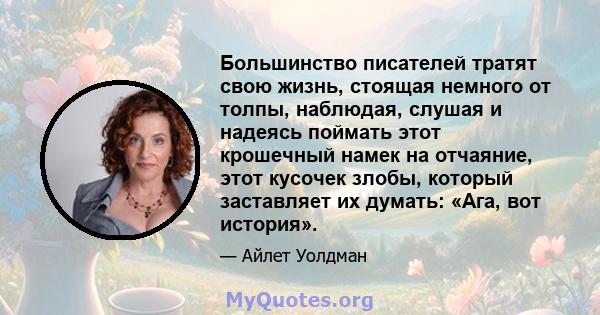 Большинство писателей тратят свою жизнь, стоящая немного от толпы, наблюдая, слушая и надеясь поймать этот крошечный намек на отчаяние, этот кусочек злобы, который заставляет их думать: «Ага, вот история».