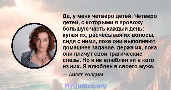 Да, у меня четверо детей. Четверо детей, с которыми я провожу большую часть каждый день: купая их, расчесывая их волосы, сидя с ними, пока они выполняют домашнее задание, держа их, пока они плачут свои трагические