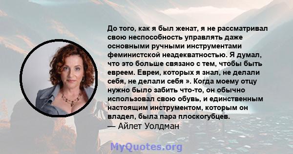 До того, как я был женат, я не рассматривал свою неспособность управлять даже основными ручными инструментами феминистской неадекватностью. Я думал, что это больше связано с тем, чтобы быть евреем. Евреи, которых я