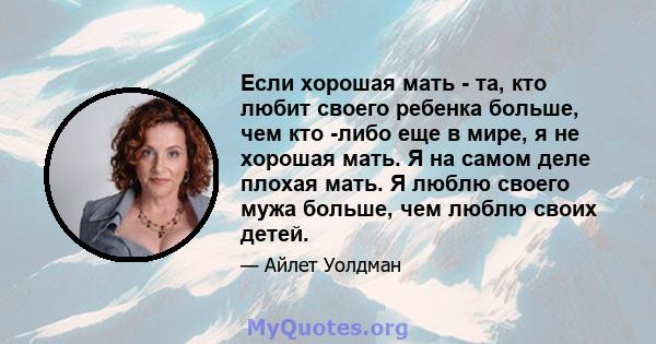 Если хорошая мать - та, кто любит своего ребенка больше, чем кто -либо еще в мире, я не хорошая мать. Я на самом деле плохая мать. Я люблю своего мужа больше, чем люблю своих детей.