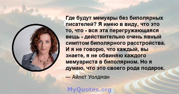 Где будут мемуары без биполярных писателей? Я имею в виду, что это то, что - вся эта перегружающаяся вещь - действительно очень явный симптом биполярного расстройства. И я не говорю, что каждый, вы знаете, я не обвиняю