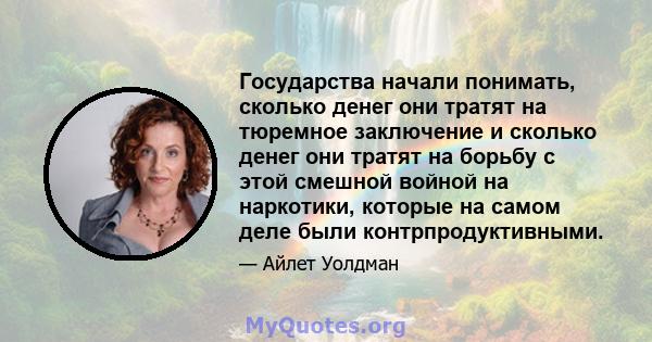 Государства начали понимать, сколько денег они тратят на тюремное заключение и сколько денег они тратят на борьбу с этой смешной войной на наркотики, которые на самом деле были контрпродуктивными.