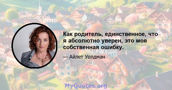 Как родитель, единственное, что я абсолютно уверен, это моя собственная ошибку.