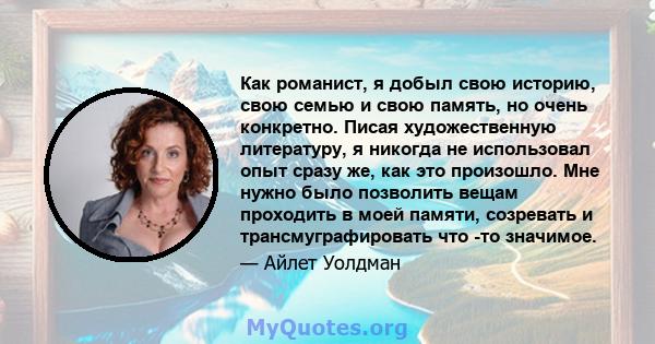 Как романист, я добыл свою историю, свою семью и свою память, но очень конкретно. Писая художественную литературу, я никогда не использовал опыт сразу же, как это произошло. Мне нужно было позволить вещам проходить в