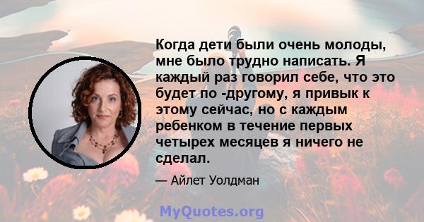 Когда дети были очень молоды, мне было трудно написать. Я каждый раз говорил себе, что это будет по -другому, я привык к этому сейчас, но с каждым ребенком в течение первых четырех месяцев я ничего не сделал.