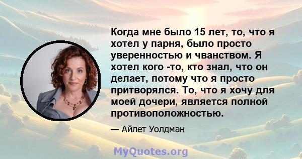 Когда мне было 15 лет, то, что я хотел у парня, было просто уверенностью и чванством. Я хотел кого -то, кто знал, что он делает, потому что я просто притворялся. То, что я хочу для моей дочери, является полной