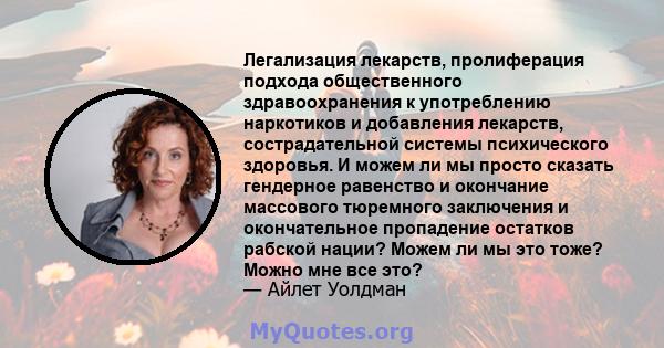 Легализация лекарств, пролиферация подхода общественного здравоохранения к употреблению наркотиков и добавления лекарств, сострадательной системы психического здоровья. И можем ли мы просто сказать гендерное равенство и 