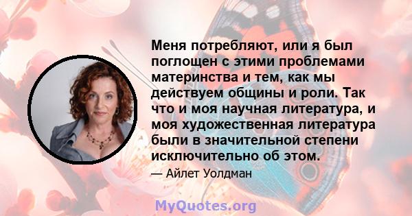 Меня потребляют, или я был поглощен с этими проблемами материнства и тем, как мы действуем общины и роли. Так что и моя научная литература, и моя художественная литература были в значительной степени исключительно об