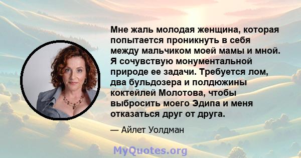 Мне жаль молодая женщина, которая попытается проникнуть в себя между мальчиком моей мамы и мной. Я сочувствую монументальной природе ее задачи. Требуется лом, два бульдозера и полдюжины коктейлей Молотова, чтобы