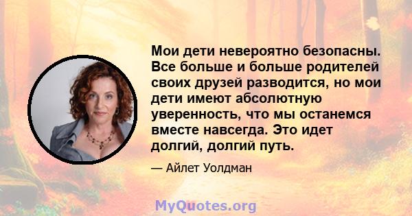 Мои дети невероятно безопасны. Все больше и больше родителей своих друзей разводится, но мои дети имеют абсолютную уверенность, что мы останемся вместе навсегда. Это идет долгий, долгий путь.