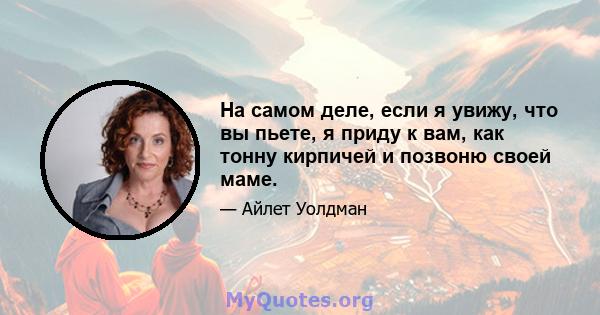 На самом деле, если я увижу, что вы пьете, я приду к вам, как тонну кирпичей и позвоню своей маме.