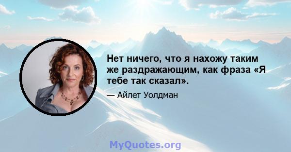 Нет ничего, что я нахожу таким же раздражающим, как фраза «Я тебе так сказал».