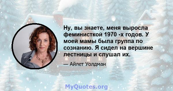 Ну, вы знаете, меня выросла феминисткой 1970 -х годов. У моей мамы была группа по сознанию. Я сидел на вершине лестницы и слушал их.