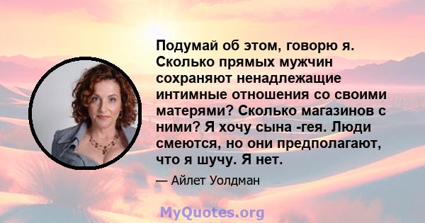 Подумай об этом, говорю я. Сколько прямых мужчин сохраняют ненадлежащие интимные отношения со своими матерями? Сколько магазинов с ними? Я хочу сына -гея. Люди смеются, но они предполагают, что я шучу. Я нет.