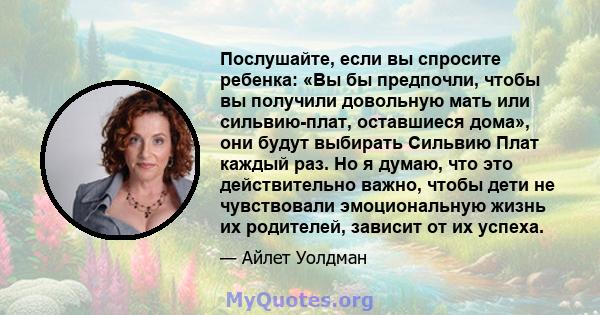 Послушайте, если вы спросите ребенка: «Вы бы предпочли, чтобы вы получили довольную мать или сильвию-плат, оставшиеся дома», они будут выбирать Сильвию Плат каждый раз. Но я думаю, что это действительно важно, чтобы