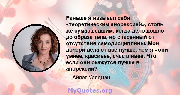 Раньше я называл себя «теоретическим анорексией», столь же сумасшедшим, когда дело дошло до образа тела, но спасенный от отсутствия самодисциплины. Мои дочери делают все лучше, чем я - они умнее, красивее, счастливее.